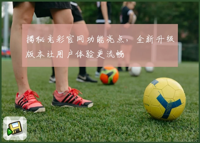揭秘竞彩官网功能亮点，全新升级版本让用户体验更流畅