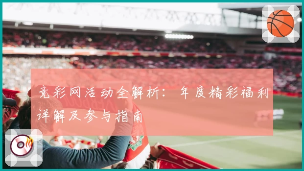 竞彩网活动全解析：年度精彩福利详解及参与指南