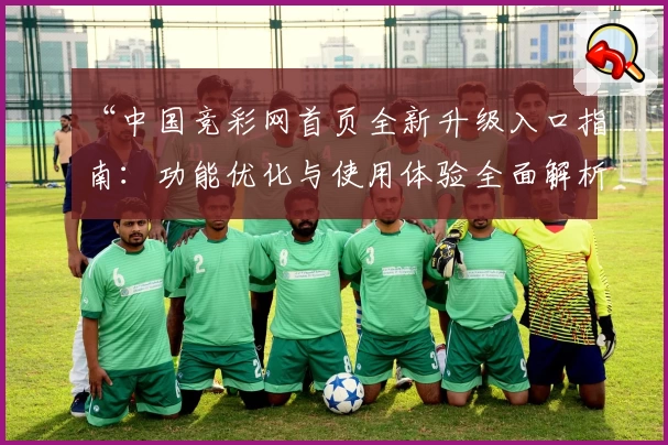 “中国竞彩网首页全新升级入口指南：功能优化与使用体验全面解析”
