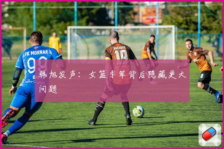 韩旭发声:女篮季军背后隐藏更大问题