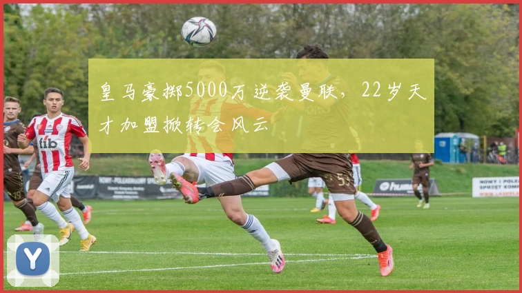 皇马豪掷5000万逆袭曼联，22岁天才加盟掀转会风云