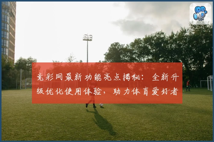 竞彩网最新功能亮点揭秘：全新升级优化使用体验，助力体育爱好者畅享便捷数据服务
