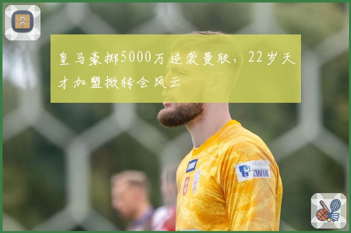 皇马豪掷5000万逆袭曼联,22岁天才加盟掀转会风云