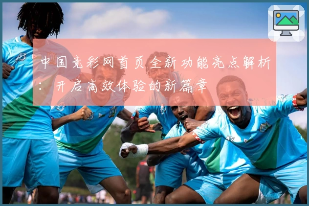 中国竞彩网首页全新功能亮点解析：开启高效体验的新篇章