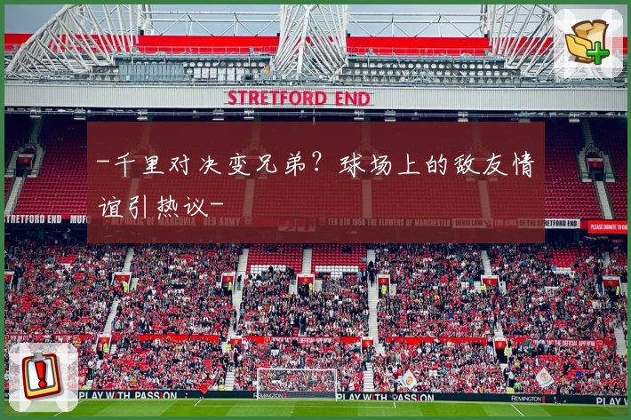-千里对决变兄弟？球场上的敌友情谊引热议-