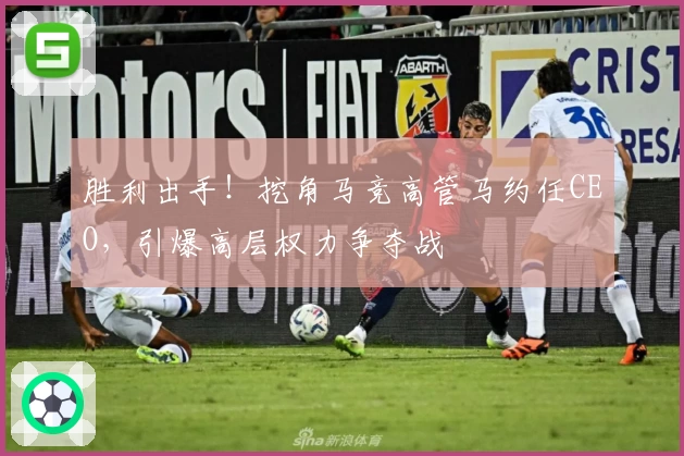 胜利出手!挖角马竞高管马约任CEO,引爆高层权力争夺战