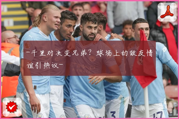 -千里对决变兄弟?球场上的敌友情谊引热议-