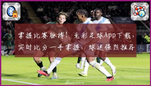 掌握比赛脉搏!竞彩足球App下载,实时比分一手掌握,球迷强烈推荐