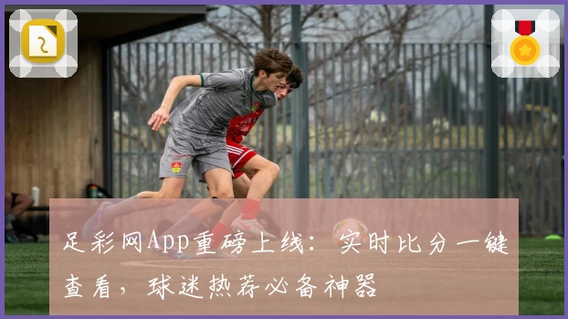 足彩网App重磅上线:实时比分一键查看,球迷热荐必备神器