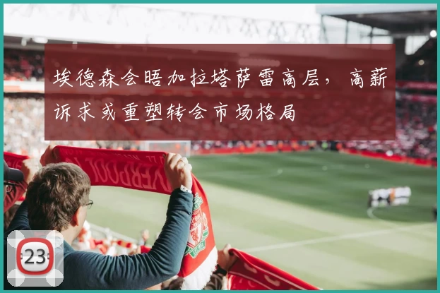 埃德森会晤加拉塔萨雷高层,高薪诉求或重塑转会市场格局