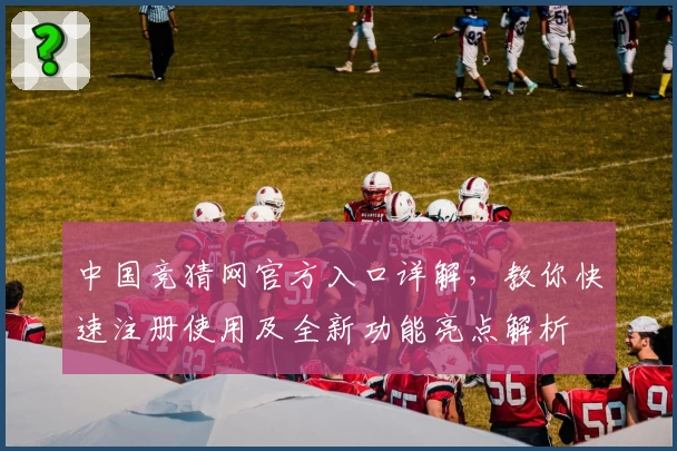 中国竞猜网官方入口详解,教你快速注册使用及全新功能亮点解析