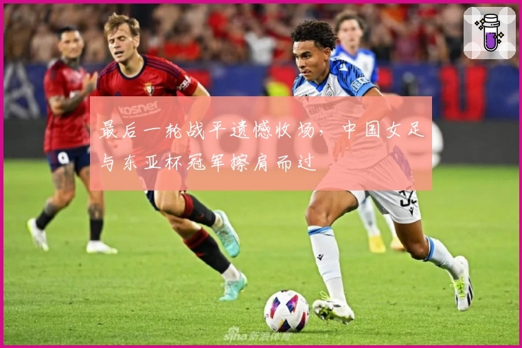 最后一轮战平遗憾收场,中国女足与东亚杯冠军擦肩而过