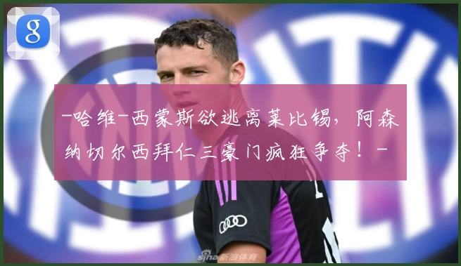 -哈维-西蒙斯欲逃离莱比锡,阿森纳切尔西拜仁三豪门疯狂争夺!-