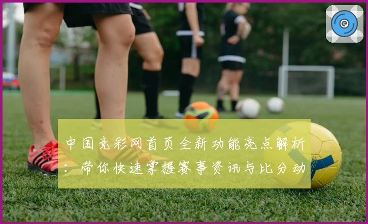中国竞彩网首页全新功能亮点解析:带你快速掌握赛事资讯与比分动态
