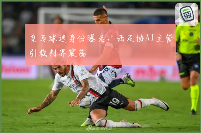 皇马球迷身份曝光,西足协AI主管引裁判界震荡