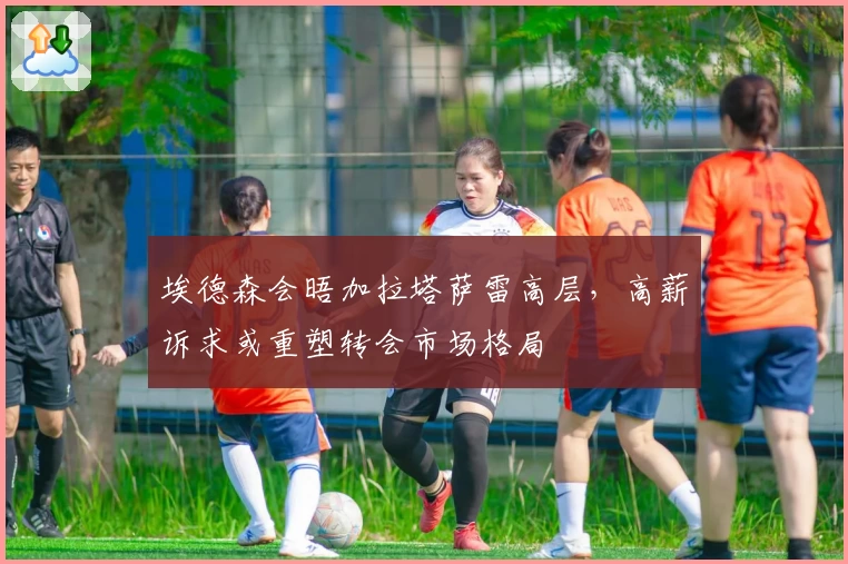 埃德森会晤加拉塔萨雷高层，高薪诉求或重塑转会市场格局