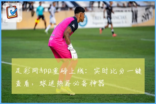 足彩网App重磅上线:实时比分一键查看,球迷热荐必备神器
