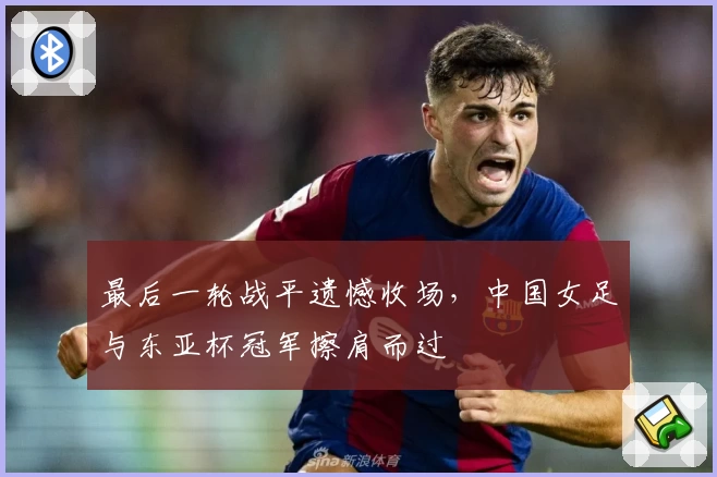 最后一轮战平遗憾收场，中国女足与东亚杯冠军擦肩而过
